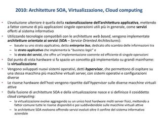 2010: Architetture SOA, Virtualizzazione, Cloud computing
• L’evoluzione ulteriore è quella della razionalizzazione dell’architettura applicativa, mettendo
a fattor comune di più applicazioni singole operazioni utili più in generale, come servizi
offerti al sistema informativo
• Utilizzando tecnologie compatibili con le architetture web based, vengono implementate
architetture orientate ai servizi (SOA – Service Oriented Architectures):
– basate su uno strato applicativo, detto enterprise bus, dedicato allo scambio delle informazioni tra
– lo strato applicativo che implementa la “business logic” e
– lo strato dei servizi, che offre un’implementazione coerente ed efficiente di singole operazioni
• Dal punto di vista hardware si fa spazio un concetto già implementato su grandi mainframe:
la virtualizzazione
• Vengono sviluppati nuovi sistemi operativi, detti hypervisor, che permettono di ospitare su
una stessa macchina più macchine virtuali server, con sistemi operativi e configurazioni
diverse
• Le risorse hardware dell’host vengono ripartite dall’hypervisor sulle diverse macchine virtuali
attive
• Dalla fusione di architetture SOA e della virtualizzazione nasce e si definisce il cosiddetto
cloud computing:
– la virtualizzazione evolve aggregando su un unico host hardware molti server fisici, mettendo a
fattor comune tutte le risorse disponibili e poi suddividendole sulle macchine virtuali attive
– le architetture SOA evolvono offrendo servizi evoluti oltre il confine del sistema informativo
aziendale
 