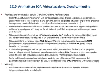 2010: Architetture SOA, Virtualizzazione, Cloud computing
• Architetture orientate ai servizi (Service Oriented Architectures)
– Si identificano funzioni “atomiche” utili per la realizzazione di diverse applicazioni più complesse
(es.: estrazione dei dati anagrafici di una persona, calcolo del prezzo attuale di un prodotto presente
in magazzino, calcolo dell’estratto conto di un determinato conto bancario, ecc.)
– Si definiscono le modalità con cui tali funzioni possono essere utilizzate: quali applicazioni possono
richiamarle, quali parametri vengono forniti in input, quali dati vengono prodotti in output e con
quali formati
– Si implementa una infrastruttura di “enterprise service bus”, configurato per accettare l’iscrizione
alla fruizione di un servizio da parte di un’applicazione e la distribuzione del risultato
– Si implementano le funzioni come Web Service (WS) che comunicano con il protocollo SOAP
(Simple Object Application Protocol) e si comportano come descritto nel WSDL (Web Service
Description Language)
– Il service bus può supportare dei processi più articolati, orchestrando l’ordine con cui vengono
invocati i diversi servizi; il processo viene implementato da un BPM (business process manager) e
viene descritto con linguaggi analoghi a BPEL (Business Process Execution Language)
– Per la codifica dei messaggi scambiati con i Web Service (chiamata del WS e passaggio dei
parametri; restituzione dell’output dal WS), si utilizza la codifica XML (eXtensible Markup Language)
• Vantaggi
– disaccoppiamento dello strato applicativo dalle operazioni elementari: possono evolvere
indipendentemente le une dalle altre
 