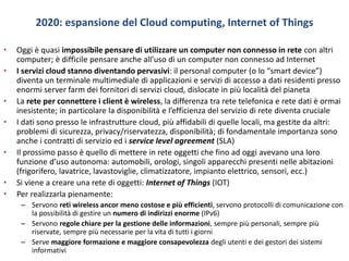 2020: espansione del Cloud computing, Internet of Things
• Oggi è quasi impossibile pensare di utilizzare un computer non connesso in rete con altri
computer; è difficile pensare anche all’uso di un computer non connesso ad Internet
• I servizi cloud stanno diventando pervasivi: il personal computer (o lo “smart device”)
diventa un terminale multimediale di applicazioni e servizi di accesso a dati residenti presso
enormi server farm dei fornitori di servizi cloud, dislocate in più località del pianeta
• La rete per connettere i client è wireless, la differenza tra rete telefonica e rete dati è ormai
inesistente; in particolare la disponibilità e l’efficienza del servizio di rete diventa cruciale
• I dati sono presso le infrastrutture cloud, più affidabili di quelle locali, ma gestite da altri:
problemi di sicurezza, privacy/riservatezza, disponibilità; di fondamentale importanza sono
anche i contratti di servizio ed i service level agreement (SLA)
• Il prossimo passo è quello di mettere in rete oggetti che fino ad oggi avevano una loro
funzione d’uso autonoma: automobili, orologi, singoli apparecchi presenti nelle abitazioni
(frigorifero, lavatrice, lavastoviglie, climatizzatore, impianto elettrico, sensori, ecc.)
• Si viene a creare una rete di oggetti: Internet of Things (IOT)
• Per realizzarla pienamente:
– Servono reti wireless ancor meno costose e più efficienti, servono protocolli di comunicazione con
la possibilità di gestire un numero di indirizzi enorme (IPv6)
– Servono regole chiare per la gestione delle informazioni, sempre più personali, sempre più
riservate, sempre più necessarie per la vita di tutti i giorni
– Serve maggiore formazione e maggiore consapevolezza degli utenti e dei gestori dei sistemi
informativi
 