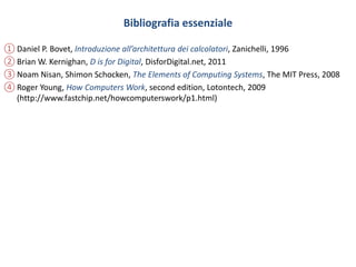 Bibliografia essenziale
① Daniel P. Bovet, Introduzione all’architettura dei calcolatori, Zanichelli, 1996
② Brian W. Kernighan, D is for Digital, DisforDigital.net, 2011
③ Noam Nisan, Shimon Schocken, The Elements of Computing Systems, The MIT Press, 2008
④ Roger Young, How Computers Work, second edition, Lotontech, 2009
(http://www.fastchip.net/howcomputerswork/p1.html)
 