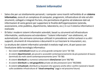 Sistemi informativi
• Salvo che per usi strettamente personali, i computer sono inseriti nell’ambito di un sistema
informativo, ossia di un complesso di computer, programmi, infrastrutture di rete ed altri
strumenti, collegati e integrati fra loro, che permettono di gestire ed elaborare dati ed
informazioni di vario genere per supportare le finalità dell’organizzazione (azienda,
associazione, ente pubblico, dipartimento, laboratorio, ecc.) in cui il sistema informativo è
realizzato
• Di fatto i moderni sistemi informativi aziendali, basati su strumenti ed infrastrutture
informatiche, sostituiscono ed estendono i “sistemi informativi” non elettronici, né
automatizzati, che venivano comunque utilizzati in precedenza: archivi cartacei o su altri
supporti, strumenti di misurazione e documenti in cui tracciare le misurazioni, ecc.
• La struttura dei sistemi informativi aziendali è evoluta negli anni, di pari passo con
l’evoluzione della tecnologia informatica:
– Dai sistemi centralizzati basati su un unico grande computer (anni ’50-’60)
– Ai sistemi dipartimentali, più piccoli e accessibili contemporaneamente da più postazioni di lavoro
(terminali) da molti utenti contemporaneamente (anni ’70-’80)
– Ai sistemi distribuiti su numerosi sottosistemi client/server (anni ’80/’90)
– Ai sistemi distribuiti su reti geografiche private ad alte prestazioni (anni ’90/2000)
– Ai sistemi virtualizzati, distribuiti su locazioni che spaziano anche oltre i confini nazionali e basati
sulle cosiddette infrastrutture di “cloud computing” (oggi e nel prossimo futuro)
 