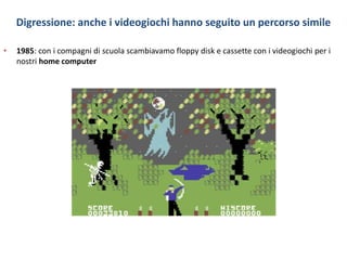 Digressione: anche i videogiochi hanno seguito un percorso simile
• 1985: con i compagni di scuola scambiavamo floppy disk e cassette con i videogiochi per i
nostri home computer
 