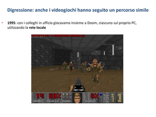 Digressione: anche i videogiochi hanno seguito un percorso simile
• 1995: con i colleghi in ufficio giocavamo insieme a Doom, ciascuno sul proprio PC,
utilizzando la rete locale
 