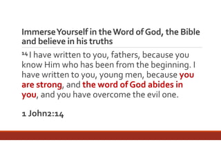 Immerse Yourself in the Word of God, the Bible 
and believe in his truths
14 I have written to you, fathers, because you 
know Him who has been from the beginning. I 
have written to you, young men, because you 
are strong, and the word of God abides in 
you, and you have overcome the evil one.
1 John2:14

 