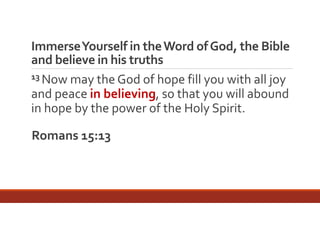 Immerse Yourself in the Word of God, the Bible 
and believe in his truths
13 Now may the God of hope fill you with all joy 
and peace in believing, so that you will abound 
in hope by the power of the Holy Spirit.
Romans 15:13

 