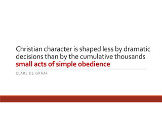 Christian character is shaped less by dramatic 
decisions than by the cumulative thousands 
small acts of simple obedience
CLARE DE GRAAF

 