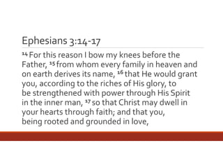 Ephesians 3:14‐17
14 For this reason I

bow my knees before the 
Father, 15 from whom every family in heaven and 
on earth derives its name, 16 that He would grant 
you, according to the riches of His glory, to 
be strengthened with power through His Spirit 
in the inner man, 17 so that Christ may dwell in 
your hearts through faith; and that you, 
being rooted and grounded in love,

 