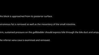 This block is approached from its posterior surface.
Extraneous fat is removed as well as the mesentery of the small intestine.
irm, sustained pressure on the gallbladder should express bile through the bile duct and ampu
The inferior vena cava is examined and removed.
 