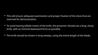 • This will ensure adequate examination and proper fixation of the slices that are
reserved for demonstration.
• To avoid leaving telltale marks of the knife, the prosector should use a long, sharp
knife, with as minimal downward force as possible.
• The knife should be drawn in long sweeps, using the entire length of the blade.
 