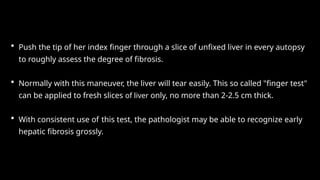 • Push the tip of her index finger through a slice of unfixed liver in every autopsy
to roughly assess the degree of fibrosis.
• Normally with this maneuver, the liver will tear easily. This so called "finger test"
can be applied to fresh slices of liver only, no more than 2-2.5 cm thick.
• With consistent use of this test, the pathologist may be able to recognize early
hepatic fibrosis grossly.
 