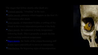 The stages that follow shortly after death are:
•Corneal opacity, "clouding" in the eyes
•Pallor mortis, paleness which happens in the first 15–
120 minutes after death
•Livor mortis, or dependent lividity, a settling of the
blood in the lower (dependent) portion of the body
•Algor mortis, the reduction in body temperature
following death. This is generally a steady decline
until matching ambient temperature
•Rigor mortis, the limbs of the corpse becoming stiff
(Latin rigor) and difficult to move or manipulate
•Putrefaction, the beginning signs of decomposition
 