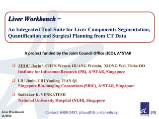 Liver Workbench −
An Integrated Tool-Suite for Liver Components Segmentation,
Quantification and Surgical Planning from CT Data
A project funded by the Joint Council Office (JCO), A*STAR
 ZHOU Jiayin*, CHEN Wenyu, HUANG Weimin, XIONG Wei, Thiha OO

Institute for Infocomm Research (I2R), A*STAR, Singapore
 LIU Jimin, CHI Yanling, TIAN Qi

Singapore Bio-imaging Consortium (SBIC), A*STAR, Singapore
 Sudhakar K. VENKATESH

National University Hospital (NUH), Singapore
Liver Workbench
11/2012

Contact: 6408-2497, jzhou@i2r.a-star.edu.sg

 