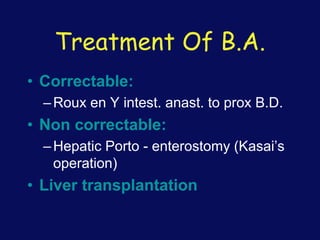 Treatment Of B.A.
• Correctable:
–Roux en Y intest. anast. to prox B.D.
• Non correctable:
–Hepatic Porto - enterostomy (Kasai’s
operation)
• Liver transplantation
 