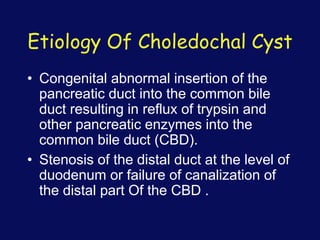 Etiology Of Choledochal Cyst
• Congenital abnormal insertion of the
pancreatic duct into the common bile
duct resulting in reflux of trypsin and
other pancreatic enzymes into the
common bile duct (CBD).
• Stenosis of the distal duct at the level of
duodenum or failure of canalization of
the distal part Of the CBD .
 
