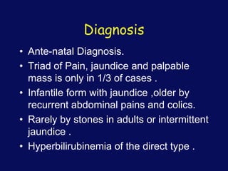 Diagnosis
• Ante-natal Diagnosis.
• Triad of Pain, jaundice and palpable
mass is only in 1/3 of cases .
• Infantile form with jaundice ,older by
recurrent abdominal pains and colics.
• Rarely by stones in adults or intermittent
jaundice .
• Hyperbilirubinemia of the direct type .
 