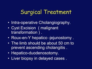 Surgical Treatment
• Intra-operative Cholangiography.
• Cyst Excision ( malignant
transformation ) .
• Roux-en-Y hepatico -jejunostomy .
• The limb should be about 50 cm to
prevent ascending cholangitis .
• Hepatico-duodenosotomy.
• Liver biopsy in delayed cases .
 