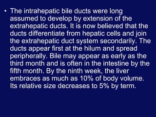 • The intrahepatic bile ducts were long
assumed to develop by extension of the
extrahepatic ducts. It is now believed that the
ducts differentiate from hepatic cells and join
the extrahepatic duct system secondarily. The
ducts appear first at the hilum and spread
peripherally. Bile may appear as early as the
third month and is often in the intestine by the
fifth month. By the ninth week, the liver
embraces as much as 10% of body volume.
Its relative size decreases to 5% by term.
 