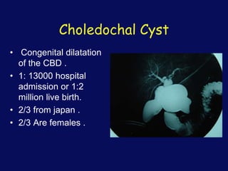Choledochal Cyst
• Congenital dilatation
of the CBD .
• 1: 13000 hospital
admission or 1:2
million live birth.
• 2/3 from japan .
• 2/3 Are females .
 