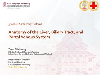 3000268Alimentary System I
Anatomy of the Liver, Biliary Tract, and
PortalVenous System
TanatTabtieang
MD, DipThai Board (Diagnostic Radiology)
Fellowship of the Royal College of Radiologists ofThailand
Department of Anatomy
Faculty of Medicine
Chulalongkorn University
Tanat.T@chula.ac.th
 
