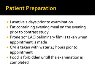  Laxative 2 days prior to examination
 Fat containing evening meal on the evening
prior to contrast study
 Prone 20o LAO peliminary film is taken when
appointment is made
 CM is taken with water 14 hours pior to
appointment
 Food is forbidden untill the examination is
completed
 