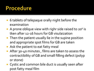  6 tablets of telepaque orally night before the
examination
 A prone oblique view with righr side raised to 200 is
tken after 12-16 hours for GB visulaization
 Then the patient usually lie in the supine position
and appropriate spot films for GB are taken
 Ask the patient to eat fatty meal
 After 30-40 minutes , films are taken to assess the
contractibility of GB and small filling defect (polyp
or stone)
 Cystic and common bile duct is usually seen after
post fatty meal film
 
