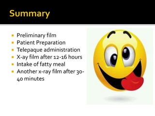  Preliminary film
 Patient Preparation
 Telepaque administration
 X-ay film after 12-16 hours
 Intake of fatty meal
 Another x-ray film after 30-
40 minutes
 
