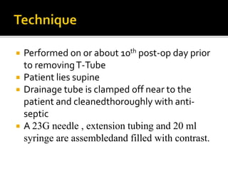  Performed on or about 10th post-op day prior
to removingT-Tube
 Patient lies supine
 Drainage tube is clamped off near to the
patient and cleanedthoroughly with anti-
septic
 A 23G needle , extension tubing and 20 ml
syringe are assembledand filled with contrast.
 