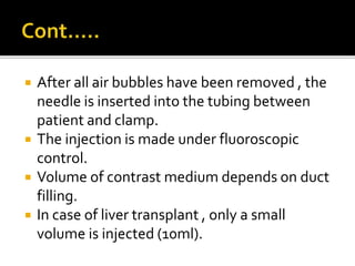  After all air bubbles have been removed , the
needle is inserted into the tubing between
patient and clamp.
 The injection is made under fluoroscopic
control.
 Volume of contrast medium depends on duct
filling.
 In case of liver transplant , only a small
volume is injected (10ml).
 