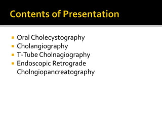  Oral Cholecystography
 Cholangiography
 T-Tube Cholnagiography
 Endoscopic Retrograde
Cholngiopancreatography
 