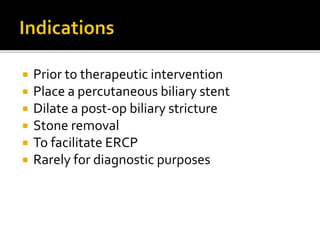  Prior to therapeutic intervention
 Place a percutaneous biliary stent
 Dilate a post-op biliary stricture
 Stone removal
 To facilitate ERCP
 Rarely for diagnostic purposes
 