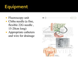  Fluoroscopy unit
 Chiba needle (a fine,
flexible 22G needle ,
15-20cm long)
 Appropriate catheters
and wire for drainage
 