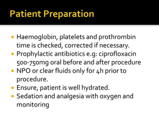  Haemoglobin, platelets and prothrombin
time is checked, corrected if necessary.
 Prophylactic antibiotics e.g: ciprofloxacin
500-750mg oral before and after procedure
 NPO or clear fluids only for 4h prior to
procedure.
 Ensure, patient is well hydrated.
 Sedation and analgesia with oxygen and
monitoring
 