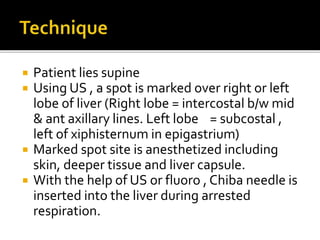  Patient lies supine
 Using US , a spot is marked over right or left
lobe of liver (Right lobe = intercostal b/w mid
& ant axillary lines. Left lobe = subcostal ,
left of xiphisternum in epigastrium)
 Marked spot site is anesthetized including
skin, deeper tissue and liver capsule.
 With the help of US or fluoro , Chiba needle is
inserted into the liver during arrested
respiration.
 