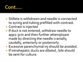  Stillete is withdrawn and needle is connected
to syring and tubing prefilled with contrast.
 Contrast is injected
 If duct is not entered, withdraw needle to
app2-3cm and then further attemptsare
made by directing the needle cranially,
caudally, anteriorly or posteriorly.
 Excessive parenchymal inj should be avoided.
 If intrahepatic ducts are dilated , bile should
be sent for culture.
 