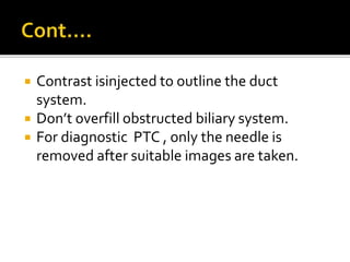  Contrast isinjected to outline the duct
system.
 Don’t overfill obstructed biliary system.
 For diagnostic PTC , only the needle is
removed after suitable images are taken.
 