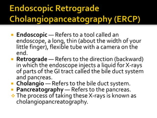  Endoscopic — Refers to a tool called an
endoscope, a long, thin (about the width of your
little finger), flexible tube with a camera on the
end.
 Retrograde — Refers to the direction (backward)
in which the endoscope injects a liquid for X-rays
of parts of the GI tract called the bile duct system
and pancreas.
 Cholangio — Refers to the bile duct system.
 Pancreatography — Refers to the pancreas.
 The process of taking these X-rays is known as
cholangiopancreatography.
 