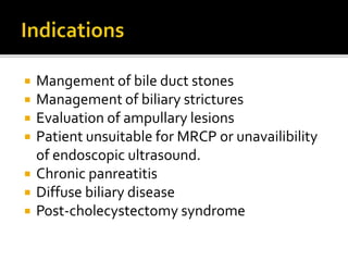  Mangement of bile duct stones
 Management of biliary strictures
 Evaluation of ampullary lesions
 Patient unsuitable for MRCP or unavailibility
of endoscopic ultrasound.
 Chronic panreatitis
 Diffuse biliary disease
 Post-cholecystectomy syndrome
 