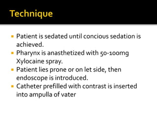  Patient is sedated until concious sedation is
achieved.
 Pharynx is anasthetized with 50-100mg
Xylocaine spray.
 Patient lies prone or on let side, then
endoscope is introduced.
 Catheter prefilled with contrast is inserted
into ampulla of vater
 