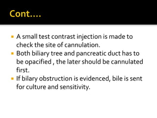  A small test contrast injection is made to
check the site of cannulation.
 Both biliary tree and pancreatic duct has to
be opacified , the later should be cannulated
first.
 If bilary obstruction is evidenced, bile is sent
for culture and sensitivity.
 