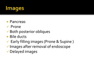  Pancreas
 Prone
 Both posterior obliques
 Bile ducts
 Early filling images (Prone & Supine )
 Images after removal of endoscope
 Delayed images
 