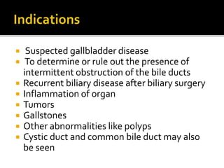  Suspected gallbladder disease
 To determine or rule out the presence of
intermittent obstruction of the bile ducts
 Recurrent biliary disease after biliary surgery
 Inflammation of organ
 Tumors
 Gallstones
 Other abnormalities like polyps
 Cystic duct and common bile duct may also
be seen
 