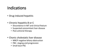 Indications
• Drug-induced hepatitis
• Chronic hepatitis B or C
• Discordance in NIT and clinical feature
• Suspected concomitant liver disease
• Post-antiviral therapy
• Chonic cholestatic liver disease
• MRCP negative biliary obstruction
• PBC- staging and progression
• Small duct PSC
 