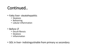 Continued..
• Fatty liver- steatohepatitis
• Steatosis
• Ballooning
• Lobular inflammation
• Before LT
• Occult fibrosis
• Steatosis
• Inflammation
• SOL in liver- indistinguishable from primary vs secondary
 
