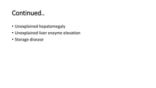 Continued..
• Unexplained hepatomegaly
• Unexplained liver enzyme elevation
• Storage disease
 
