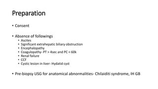 Preparation
• Consent
• Absence of followings
• Ascites
• Significant extrahepatic biliary obstruction
• Encephalopathy
• Coagulopathy- PT > 4sec and PC < 60k
• Renal failure
• CCF
• Cystic lesion in liver- Hydatid cyst
• Pre-biopsy USG for anatomical abnormalities- Chilaiditi syndrome, IH GB
 