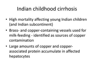 Indian childhood cirrhosis
• High mortality affecting young Indian children
(and Indian subcontinent)
• Brass- and copper-containing vessels used for
milk-feeding - identified as sources of copper
contamination
• Large amounts of copper and copper-
associated protein accumulate in affected
hepatocytes
 