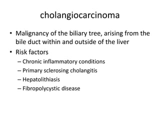 cholangiocarcinoma
• Malignancy of the biliary tree, arising from the
bile duct within and outside of the liver
• Risk factors
– Chronic inflammatory conditions
– Primary sclerosing cholangitis
– Hepatolithiasis
– Fibropolycystic disease
 