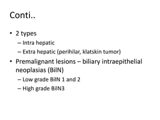 Conti..
• 2 types
– Intra hepatic
– Extra hepatic (perihilar, klatskin tumor)
• Premalignant lesions – biliary intraepithelial
neoplasias (BilN)
– Low grade BilN 1 and 2
– High grade BilN3
 