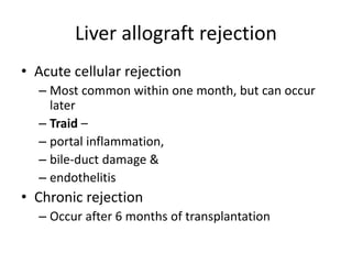 Liver allograft rejection
• Acute cellular rejection
– Most common within one month, but can occur
later
– Traid –
– portal inflammation,
– bile-duct damage &
– endothelitis
• Chronic rejection
– Occur after 6 months of transplantation
 