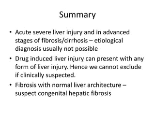 Summary
• Acute severe liver injury and in advanced
stages of fibrosis/cirrhosis – etiological
diagnosis usually not possible
• Drug induced liver injury can present with any
form of liver injury. Hence we cannot exclude
if clinically suspected.
• Fibrosis with normal liver architecture –
suspect congenital hepatic fibrosis
 